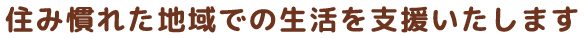 住み慣れた地域での生活を支援いたします
