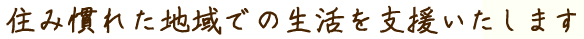 住み慣れた地域での生活を支援いたします